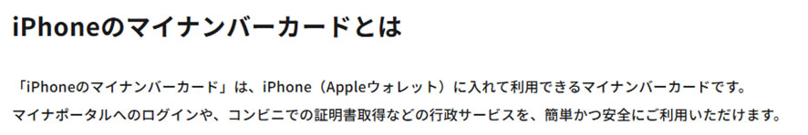 iPhoneのマイナンバーカードとは「iPhoneのマイナンバーカード」は、iPhone（Appleウォレット）に入れて利用できるマイナンバーカードです。マイナポータルへのログインや、コンビニでの証明書取得などの行政サービスを、簡単かつ安全にご利用いただけます。