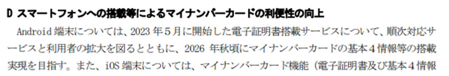 D スマートフォンへの搭載等によるマイナンバーカードの利便性の向上-Android端末については、2023年5月に開始した電子証明書搭載サービスについて、順次対応サービスと利用者の拡大を図るとともに、2026年秋頃にマイナンバーカードの基本4情報等の搭載実現を目指す。また、iOS端末については、マイナンバーカード機能