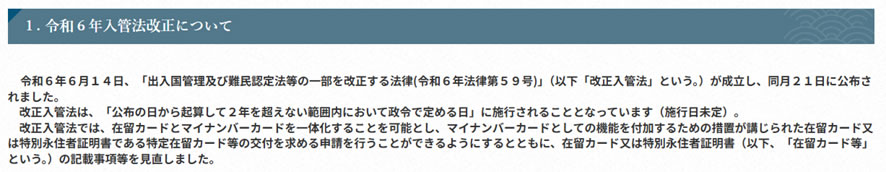 1．令和6年入管法改正について-令和6年6月14日、「出入国管理及び難民認定法等の一部を改正する法律（令和6年法律第59号）（以下「改正入管法」という。）」が成立し、同月21日に公布されました。改正入管法は、「公布の日から起算して2年を超えない範囲内において政令で定める日」に施行されることとなっています（施行日未定）。改正入管法では、在留カードとマイナンバーカードを一体化することを可能とし、マイナンバーカードとしての機能を付加するための措置が講じられた在留カード又は特別永住者証明書である特定在留カード等の交付を求める申請を行うことができるようにするとともに、在留カード又は特別永住者証明書（以下、「在留カード等」という。）の記載事項を見直しました。